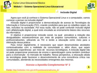 Inclusão Digital

     Agora que você já conhece o Sistema Operacional Linux e o computador, vamos
começar a pensar na inclusão digital?
     Inclusão digital é proporcionar a democratização de acesso às Tecnologias da
Informação e Comunicação (TIC), criando condições para que os cidadãos sejam, de
fato, incluídos na sociedade. Por essa razão, não se pode confundir inclusão digital
com alfabetização digital, a qual está vinculada ao ensinamento básico dos recursos
da informática.
     O objetivo é proporcionar inclusão social, na qual prevalece a redução das
desigualdades socioeconômicas por meio de projetos comunitários, culturais e
profissionalizantes, utilizando as TIC e tendo a educação como meio para a
efetivação dessa prática.
     Para incluir digitalmente, é necessário que sejam desenvolvidas atividades
contextualizadas com a realidade da comunidade e, além disso, que sejam
socializadas experiências por meio de recursos tecnológicos. A inclusão digital não
só pode proporcionar processos de ensino e aprendizagem como também contribuir
para a (re)inserção no mercado de trabalho. Nessa perspectiva, a educação aliada
às tecnologias pode favorecer o desenvolvimento de uma consciência crítica nas
comunidades, atendendo às necessidades emergentes das mesmas.

                      Acesse a Apostila Complementar N° 2
                                                                                  6
Fonte: http://webeduc.mec.gov.br/linuxeducacional/curso_le/
 