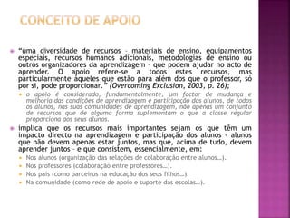  “uma diversidade de recursos – materiais de ensino, equipamentos
especiais, recursos humanos adicionais, metodologias de ensino ou
outros organizadores da aprendizagem – que podem ajudar no acto de
aprender. O apoio refere-se a todos estes recursos, mas
particularmente àqueles que estão para além dos que o professor, só
por si, pode proporcionar.” (Overcoming Exclusion, 2003, p. 26);
 o apoio é considerado, fundamentalmente, um factor de mudança e
melhoria das condições de aprendizagem e participação dos alunos, de todos
os alunos, nas suas comunidades de aprendizagem, não apenas um conjunto
de recursos que de alguma forma suplementam o que a classe regular
proporciona aos seus alunos.
 implica que os recursos mais importantes sejam os que têm um
impacto directo na aprendizagem e participação dos alunos - alunos
que não devem apenas estar juntos, mas que, acima de tudo, devem
aprender juntos – e que consistem, essencialmente, em:
 Nos alunos (organização das relações de colaboração entre alunos…).
 Nos professores (colaboração entre professores…).
 Nos pais (como parceiros na educação dos seus filhos…).
 Na comunidade (como rede de apoio e suporte das escolas…).
 