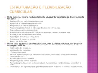  Neste contexto, importa fundamentalmente salvaguardar estratégias de desenvolvimento
tais como:
 As adaptações nos materiais e equipamentos.
 A planificação colaborativa das adaptações.
 A organização de tutorias pedagógicas.
 A reorganização das formas de interdependência social entre alunos.
 A aprendizagem activa e cooperativa.
 A flexibilização dos níveis de participação dos alunos em contexto de sala de aula.
 A alteração dos procedimentos avaliativos.
 As condições de matrícula e frequência.
 A adequação de classes ou turmas.
 A participação dos pais.
 Podem ainda equacionar-se outras alterações, mais ou menos profundas, que envolvam
mudanças a nível de:
 Modificações dos objectivos.
 Modificações dos conteúdos.
 Outras aprendizagens.
 Técnicas de ensino específicas e especializadas (Braille, mobilidade, formas alternativas de
comunicação, etc.).
 Aprendizagens noutros contextos.
 Reorganização dos tempos ou blocos.
 Reforço da aprendizagem em contextos naturais (funcionalidade e ambiente casa, comunidade e
lazer).
 Diversificação das experiências de aprendizagem na classe, na escola, na família e na comunidade.
 
