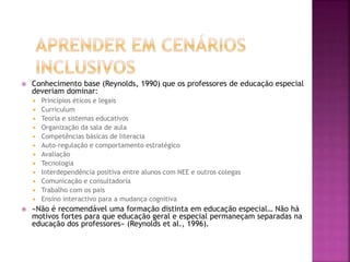  Conhecimento base (Reynolds, 1990) que os professores de educação especial
deveriam dominar:
 Princípios éticos e legais
 Curriculum
 Teoria e sistemas educativos
 Organização da sala de aula
 Competências básicas de literacia
 Auto-regulação e comportamento estratégico
 Avaliação
 Tecnologia
 Interdependência positiva entre alunos com NEE e outros colegas
 Comunicação e consultadoria
 Trabalho com os pais
 Ensino interactivo para a mudança cognitiva
 «Não é recomendável uma formação distinta em educação especial… Não há
motivos fortes para que educação geral e especial permaneçam separadas na
educação dos professores» (Reynolds et al., 1996).
 