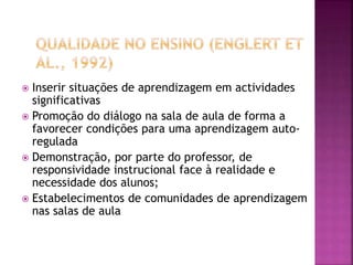  Inserir situações de aprendizagem em actividades
significativas
 Promoção do diálogo na sala de aula de forma a
favorecer condições para uma aprendizagem auto-
regulada
 Demonstração, por parte do professor, de
responsividade instrucional face à realidade e
necessidade dos alunos;
 Estabelecimentos de comunidades de aprendizagem
nas salas de aula
 