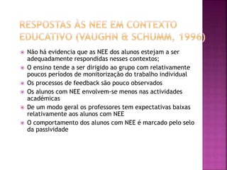  Não há evidencia que as NEE dos alunos estejam a ser
adequadamente respondidas nesses contextos;
 O ensino tende a ser dirigido ao grupo com relativamente
poucos períodos de monitorização do trabalho individual
 Os processos de feedback são pouco observados
 Os alunos com NEE envolvem-se menos nas actividades
académicas
 De um modo geral os professores tem expectativas baixas
relativamente aos alunos com NEE
 O comportamento dos alunos com NEE é marcado pelo selo
da passividade
 