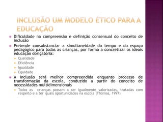  Dificuldade na compreensão e definição consensual do conceito de
inclusão
 Pretende consubstanciar a simultaneidade do tempo e do espaço
pedagógico para todas as crianças, por forma a concretizar os ideais
educação obrigatória:
 Qualidade
 Eficiência
 Igualdade
 Equidade
 A inclusão será melhor compreendida enquanto processo de
transformação da escola, conduzido a partir do conceito de
necessidades multidimensionais
 Todas as crianças passam a ser igualmente valorizadas, tratadas com
respeito e a ter iguais oportunidades na escola (Thomas, 1997)
 