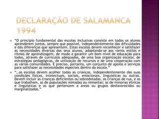 “O princípio fundamental das escolas inclusivas consiste em todos os alunos
aprenderem juntos, sempre que possível, independentemente das dificuldades
e das diferenças que apresentem. Estas escolas devem reconhecer e satisfazer
as necessidades diversas dos seus alunos, adaptando-se aos vários estilos e
ritmos de aprendizagem, de modo a garantir um bom nível de educação para
todos, através de currículos adequados, de uma boa organização escolar, de
estratégias pedagógicas, de utilização de recursos e de uma cooperação com
as várias comunidades. É preciso, portanto, um conjunto de apoios e serviços
para satisfazer as necessidades especiais dentro da escola.”
 “…as escolas devem acolher todas as crianças, independentemente das suas
condições físicas, intelectuais, sociais, emocionais, linguísticas ou outras.
Devem incluir as crianças deficientes ou sobredotadas, as crianças de rua, e as
que trabalham, as de populações nómadas ou remontas; as de minorias étnicas
e linguísticas e as que pertencem a áreas ou grupos desfavorecidos ou
marginalizados.”
 