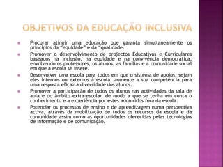  Procurar atingir uma educação que garanta simultaneamente os
princípios da “equidade” e da “qualidade.
 Promover o desenvolvimento de projectos Educativos e Curriculares
baseados na inclusão, na equidade e na convivência democrática,
envolvendo os professores, os alunos, as famílias e a comunidade social
em que a escola se insere.
 Desenvolver uma escola para todos em que o sistema de apoios, sejam
eles internos ou externos à escola, aumente a sua competência para
uma resposta eficaz à diversidade dos alunos.
 Promover a participação de todos os alunos nas actividades da sala de
aula e do âmbito extra-escolar, de modo a que se tenha em conta o
conhecimento e a experiência por estes adquiridos fora da escola.
 Potenciar os processos de ensino e de aprendizagem numa perspectiva
activa, através da mobilização de todos os recursos da escola e da
comunidade assim como as oportunidades oferecidas pelas tecnologias
de informação e de comunicação.
 