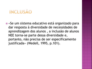  «Se um sistema educativo está organizado para
dar resposta à diversidade de necessidades de
aprendizagem dos alunos , a inclusão de alunos
NEE torna-se parte dessa diversidade e,
portanto, não precisa de ser especificamente
justificada» (Wedell, 1995, p.101).
 