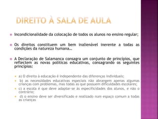  Incondicionalidade da colocação de todos os alunos no ensino regular;
 Os direitos constituem um bem inalienável inerente a todas as
condições da natureza humana…
 A Declaração de Salamanca consagra um conjunto de princípios, que
reflectem as novas políticas educativas, consagrando os seguintes
princípios:
 a) O direito à educação é independente das diferenças individuais;
 b) as necessidades educativas especiais não abrangem apenas algumas
crianças com problemas, mas todas as que possuem dificuldades escolares;
 c) a escola é que deve adaptar-se às especificidades dos alunos, e não o
contrário;
 d) o ensino deve ser diversificado e realizado num espaço comum a todas
as crianças
 