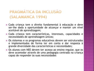  Cada criança tem o direito fundamental à educação e deve
ser-lhe dada a oportunidade de alcançar e manter um nível
aceitável de aprendizagem;
 Cada criança tem características, interesses, capacidades e
necessidades de aprendizagem únicos;
 Os sistemas e os programas educativos devem ser estruturados
e implementados de forma ter em conta e dar resposta à
grande diversidade das características e necessidades;
 Os alunos com NEE devem ter acesso ao ensino regular, que os
deve acomodar através de uma pedagogia centrada na criança
capaz de responder às suas necessidades
 