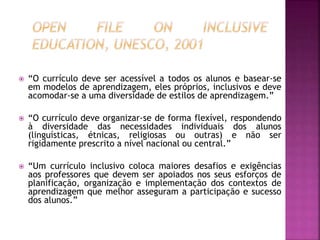  “O currículo deve ser acessível a todos os alunos e basear-se
em modelos de aprendizagem, eles próprios, inclusivos e deve
acomodar-se a uma diversidade de estilos de aprendizagem.”
 “O currículo deve organizar-se de forma flexível, respondendo
à diversidade das necessidades individuais dos alunos
(linguísticas, étnicas, religiosas ou outras) e não ser
rigidamente prescrito a nível nacional ou central.”
 “Um currículo inclusivo coloca maiores desafios e exigências
aos professores que devem ser apoiados nos seus esforços de
planificação, organização e implementação dos contextos de
aprendizagem que melhor asseguram a participação e sucesso
dos alunos.”
 