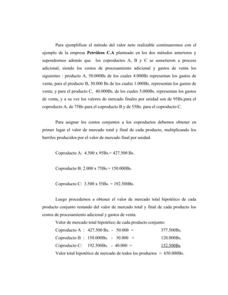 Para ejemplificar el método del valor neto realizable continuaremos con el
ejemplo de la empresa Petróleos C.A planteado en los dos métodos anteriores y
supondremos además que los coproductos A, B y C se sometieron a proceso
adicional, siendo los costos de procesamiento adicional y gastos de venta los
siguientes : producto A, 50.000Bs de los cuales 4.000Bs representan los gastos de
venta; para el producto B, 30.000 Bs de los cuales 1.000Bs. representan los gastos de
venta; y para el producto C, 40.000Bs. de los cuales 5.000Bs. representan los gastos
de venta, y a su vez los valores de mercado finales por unidad son de 95Bs.para el
coproducto A, de 75Bs para el coproducto B y de 55Bs. para el coproducto C.
Para asignar los costos conjuntos a los coproductos debemos obtener en
primer lugar el valor de mercado total y final de cada producto, multiplicando los
barriles producidos por el valor de mercado final por unidad.
Coproducto A: 4.500 x 95Bs.= 427.500 Bs.
Coproducto B: 2.000 x 75Bs.= 150.000Bs.
Coproducto C: 3.500 x 55Bs. = 192.500Bs.
Luego procedemos a obtener el valor de mercado total hipotético de cada
producto conjunto restando del valor de mercado total y final de cada producto los
costos de procesamiento adicional y gastos de venta.
Valor de mercado total hipotético de cada producto conjunto:
Coproducto A : 427.500 Bs. - 50.000 = 377.500Bs.
Coproducto B : 150.000Bs. - 30.000 = 120.000Bs.
Coproducto C: 192.500Bs. - 40.000 = 152.500Bs.
Valor total hipotético de mercado de todos los productos = 650.000Bs.
 