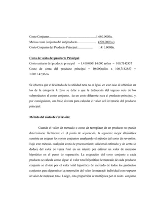 Costo Conjunto........................ ....................................1.680.000Bs.
Menos costo conjunto del subproducto........................ (270.000Bs.)
Costo Conjunto del Producto Principal.................... 1.410.000Bs.
Costo de venta del producto Principal
Costo unitario del producto principal = 1.410.000/ 14.000 rollos = 100,7142857
Costo de venta del producto principal = 10.000rollos x 100,7142857 =
1.007.142,86Bs
Se observa que el resultado de la utilidad neta no es igual en este caso al obtenido en
los de la categoría 1. Esto se debe a que la deducción del ingreso neto de los
subproductos al costo conjunto, da un costo diferente para el producto principal, y
por consiguiente, una base distinta para calcular el valor del inventario del producto
principal.
Método del costo de reversión:
Cuando el valor de mercado o costo de reemplazo de un producto no puede
determinarse fácilmente en el punto de separación, la siguiente mejor alternativa
consiste en asignar los costos conjuntos empleando el método del costo de reversión.
Bajo este método, cualquier costo de procesamiento adicional estimado y de venta se
deduce del valor de venta final en un intento por estimar un valor de mercado
hipotético en el punto de separación. La asignación del costo conjunto a cada
producto se calcula como sigue: el valor total hipotético de mercado de cada producto
conjunto se divide por el valor total hipotético de mercado de todos los productos
conjuntos para determinar la proporción del valor de mercado individual con respecto
al valor de mercado total. Luego, esta proporción se multiplica por el costo conjunto
 