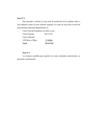 Paso Nº 2
Para proceder a calcular el costo total de producción de las galletas sabor a
soya debemos sumar el costo conjunto asignado a la carne de soya más el costo del
procesamiento adicional (departamento 2).
Costo Total de las galletas con sabor a soya :
Costo Conjunto 194.117,65
Costo Adicional
(550 libras x 50Bs.) 27.500Bs.
Total 221.617,65
Paso Nº 3
Los asientos contables para registrar los costos calculados anteriormente, se
presentan a continuación:
 
