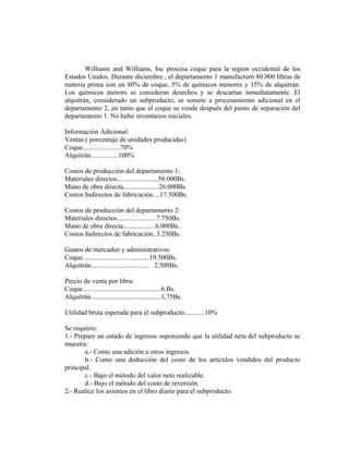 Williams and Williams, Inc procesa coque para la region occidental de los
Estados Unidos. Durante diciembre , el departamento 1 manufacturó 80.000 libras de
materia prima con un 80% de coque, 5% de químicos menores y 15% de alquitrán.
Los químicos menors se consideran desechos y se descartan inmediatamente. El
alquitrán, considerado un subproducto, se somete a procesamiento adicional en el
departamento 2, en tanto que el coque se vende después del punto de separación del
departamento 1. No hubo inventarios iniciales.
Información Adicional:
Ventas ( porcentaje de unidades producidas)
Coque......................70%
Alquitrán................100%
Costos de producción del departamento 1:
Materiales directos........................50.000Bs.
Mano de obra directa.....................26.000Bs.
Costos Indirectos de fabricación....17.500Bs.
Costos de producción del departamento 2:
Materiales directos.......................7.750Bs.
Mano de obra directa...................6.000Bs.
Costos Indirectos de fabricación..3.250Bs.
Gastos de mercadeo y administrativos:
Coque.......................................19.500Bs.
Alquitrán.................................. 2.500Bs.
Precio de venta por libra:
Coque..............................................6.Bs.
Alquitrán.........................................1,75Bs.
Utilidad bruta esperada para el subproducto............10%
Se requiere:
1.- Prepare un estado de ingresos suponiendo que la utilidad neta del subproducto se
muestra:
a.- Como una adición a otros ingresos.
b.- Como una deducción del costo de los artículos vendidos del producto
principal.
c.- Bajo el método del valor neto realizable.
d.- Bajo el método del costo de reversión.
2.- Realice los asientos en el libro diario para el subproducto.
 