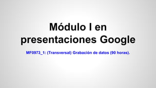 Módulo I en
presentaciones Google
MF0973_1: (Transversal) Grabación de datos (90 horas).
 