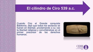 Cuando Ciro el Grande conquista
Babilonia, dejó que todos los esclavos se
fueran en libertad, proclamando a su vez
la libertad religiosa y convirtiéndose en el
primer precursor de los derechos
humanos.
El cilindro de Ciro 539 a.c.
 