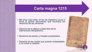 • Mil años mas tarde, el rey de Inglaterra (Juan I)
firma el primer documento que reconoce los
derechos de las personas.
• Derecho de la iglesia a estar libre de la
intervención del gobierno.
• Derechos de poseer y heredar propiedades
• Derecho de las viudas que poseían propiedades
a no volver a casarse.
Carta magna 1215
 