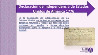 Declaración de Independencia de Estados
Unidos de América 1776
• En la declaración de independencia de los
Estados Unidos se incluye el concepto de los
derechos naturales y recoge que todos los seres
humanos son iguales y tienen derechos
inalienables como el derecho a la vida y a la
libertad.
 