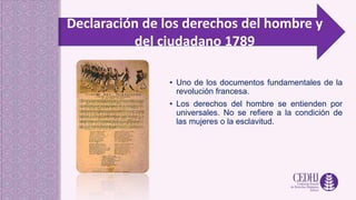 Declaración de los derechos del hombre y
del ciudadano 1789
• Uno de los documentos fundamentales de la
revolución francesa.
• Los derechos del hombre se entienden por
universales. No se refiere a la condición de
las mujeres o la esclavitud.
 