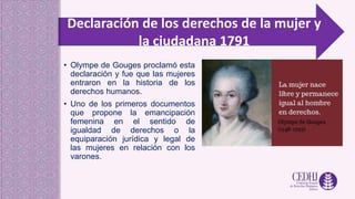 Declaración de los derechos de la mujer y
la ciudadana 1791
• Olympe de Gouges proclamó esta
declaración y fue que las mujeres
entraron en la historia de los
derechos humanos.
• Uno de los primeros documentos
que propone la emancipación
femenina en el sentido de
igualdad de derechos o la
equiparación jurídica y legal de
las mujeres en relación con los
varones.
 