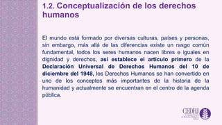 1.2. Conceptualización de los derechos
humanos
El mundo está formado por diversas culturas, países y personas,
sin embargo, más allá de las diferencias existe un rasgo común
fundamental, todos los seres humanos nacen libres e iguales en
dignidad y derechos, así establece el artículo primero de la
Declaración Universal de Derechos Humanos del 10 de
diciembre del 1948, los Derechos Humanos se han convertido en
uno de los conceptos más importantes de la historia de la
humanidad y actualmente se encuentran en el centro de la agenda
pública.
 