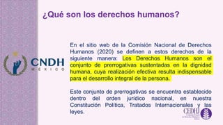 ¿Qué son los derechos humanos?
En el sitio web de la Comisión Nacional de Derechos
Humanos (2020) se definen a estos derechos de la
siguiente manera: Los Derechos Humanos son el
conjunto de prerrogativas sustentadas en la dignidad
humana, cuya realización efectiva resulta indispensable
para el desarrollo integral de la persona.
Este conjunto de prerrogativas se encuentra establecido
dentro del orden jurídico nacional, en nuestra
Constitución Política, Tratados Internacionales y las
leyes.
 