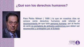 ¿Qué son los derechos humanos?
Para Pedro Nikken ( 1999 ) lo que en nuestros días se
conoce como derechos humanos está referido al
reconocimiento de que toda persona humana, por el hecho
de serlo es portadora de atributos autónomos que deben ser
reconocidos y protegidos por el Estado.
 