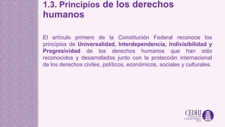 1.3. Principios de los derechos
humanos
El artículo primero de la Constitución Federal reconoce los
principios de Universalidad, Interdependencia, Indivisibilidad y
Progresividad de los derechos humanos que han sido
reconocidos y desarrollados junto con la protección internacional
de los derechos civiles, políticos, económicos, sociales y culturales.
 