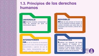 1.3. Principios de los derechos
humanos
UNIVERSALID
AD
Los derechos humanos corresponden a
todas las personas por igual, sin
discriminación alguna.
INTERDEPENDEN
CIA
Cada uno de los derechos se encuentran
ligados unos a otros, de tal manera que el
reconocimiento y ejercicio de uno de
ellos, implica necesariamente que se
respeten y protejan múltiples derechos.
Se habla de este principio en función de
a que los derechos humanos poseen un
carácter indivisible pues todos ellos son
inherentes al ser humano y derivan de su
dignidad.
INDIVISIBILID
AD
PROGRESIVIDA
D
Constituye una obligación del Estado
para asegurar el progreso en el
desarrollo constructivo de los derechos
humanos, al mismo tiempo, implica una
prohibición para el Estado respecto a
cualquier retroceso de los derechos.
 