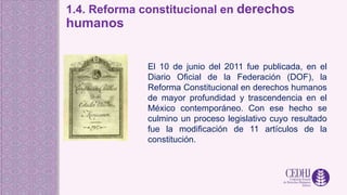 1.4. Reforma constitucional en derechos
humanos
El 10 de junio del 2011 fue publicada, en el
Diario Oficial de la Federación (DOF), la
Reforma Constitucional en derechos humanos
de mayor profundidad y trascendencia en el
México contemporáneo. Con ese hecho se
culmino un proceso legislativo cuyo resultado
fue la modificación de 11 artículos de la
constitución.
 