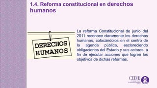 1.4. Reforma constitucional en derechos
humanos
La reforma Constitucional de junio del
2011 reconoce claramente los derechos
humanos, colocándolos en el centro de
la agenda pública, esclareciendo
obligaciones del Estado y sus actores, a
fin de ejecutar acciones que logren los
objetivos de dichas reformas.
 