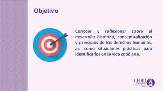 Objetivo
Conocer y reflexionar sobre el
desarrollo histórico, conceptualización
y principios de los derechos humanos,
así como situaciones prácticas para
identificarlos en la vida cotidiana.
 