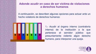 Adonde acudir en caso de ser víctima de violaciones
a derechos humanos
A continuación, se describen algunas opciones para actuar ante un
hecho violatorio de derechos humanos:
1.- Acudir al órgano interno (contraloría
interna) de la institución a la que
pertenece el servidor público que
presuntamente violento algún derecho
humano, para interponer una queja.
 