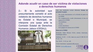 Adonde acudir en caso de ser víctima de violaciones
a derechos humanos
2.- Si la autoridad que
presuntamente cometió el acto
violatorio de derechos humanos
es Estatal o Municipal, se
interpone una queja ante la
Comisión Estatal de Derechos
Humanos Jalisco (CEDHJ).
Ante esta institución existen diferentes formas de
presentar la queja:
- Por escrito directamente en la oficialía de partes de
la CEDHJ.
- Por comparecencia, acudir directamente al área de
quejas de la CEDHJ.
- Vía telefónica
- Vía fax
- Correo electrónico
- En la página de internet de la CEDHJ
Datos de la CEDHJ
Domicilio: Pedro Moreno #1616, colonia Americana,
Guadalajara Jalisco.
Teléfonos: 36 69 – 11 00 o lada sin costo 01 800 201 89
91 ext. 118.
Fax: 36 69 – 11 01 ext. 160
Correo electrónico: quejas@cedhj.org.mx
Internet: www.cedhj.org.mx
 