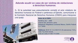 Adonde acudir en caso de ser víctima de violaciones
a derechos humanos
3.- Si la autoridad que presuntamente cometió el acto violatorio de
derechos humanos es Federal o pertenece al Ejército, comunicarse a
la Comisión Nacional de Derechos Humanos (CNDH) para interponer
una queja. Datos de la CNDH:
Periférico Sur – 3469
Colonia San Jerónimo Lídice
Delegación Magdalena Contreras México, Distrito Federal
C.P. 10200
Teléfonos: 56 81 51 12 ó 56 81 81 25 extensiones 1123 y
1242. Fax 56 81 84 90.
Lada sin costo: 01 800 715 2000
 