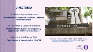 DIRECTORIO
Dr. Alfonso Hernández Barrón
Presidente de la Comisión Estatal de Derechos
Humanos Jalisco
Dr. Luis Antonio Corona Nakamura
Director del Instituto de Investigación y
Capacitación en Derechos Humanos
Mtro. José Luis Esparza Ruiz
Capacitador e investigador IICADH
Contacto: teléfonos, 36 15 – 38 93, 36 15 – 38 92. correo,
agenda.iicadh.cedhj@gmail.com, www.cedhj.org.mx
 