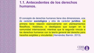 1.1. Antecedentes de los derechos
humanos.
El concepto de derechos humanos tiene dos dimensiones, una
de carácter sociológico y otra de carácter jurídico. La
primera tiene relación esencialmente con planteamientos
filosóficos, históricos, e ideológicos que surgen en la
comunidad internacional, mientras que la segunda vincula a
los derechos humanos con la teoría general del derecho para
hacerlos exigibles y vinculantes (Hernández Barrón. 2013).
 
