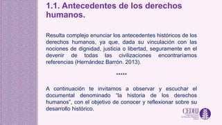 1.1. Antecedentes de los derechos
humanos.
Resulta complejo enunciar los antecedentes históricos de los
derechos humanos, ya que, dada su vinculación con las
nociones de dignidad, justicia o libertad, seguramente en el
devenir de todas las civilizaciones encontraríamos
referencias (Hernández Barrón. 2013).
*****
A continuación te invitamos a observar y escuchar el
documental denominado “la historia de los derechos
humanos”, con el objetivo de conocer y reflexionar sobre su
desarrollo histórico.
 