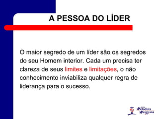 A PESSOA DO LÍDER
O maior segredo de um líder são os segredos
do seu Homem interior. Cada um precisa ter
clareza de seus limites e limitações, o não
conhecimento inviabiliza qualquer regra de
liderança para o sucesso.
 