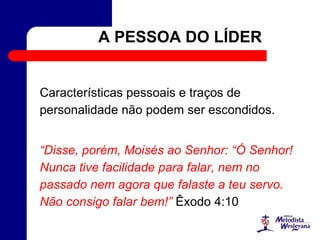 A PESSOA DO LÍDER
Características pessoais e traços de
personalidade não podem ser escondidos.
“Disse, porém, Moisés ao Senhor: “Ó Senhor!
Nunca tive facilidade para falar, nem no
passado nem agora que falaste a teu servo.
Não consigo falar bem!” Êxodo 4:10
 