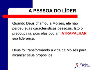 A PESSOA DO LÍDER
Quando Deus chamou a Moisés, ele não
perdeu suas características pessoais. Isto o
preocupava, pois elas podiam ATRAPALHAR
sua liderança.
Deus foi transformando a vida de Moisés para
alcançar seus propósitos.
 