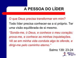 A PESSOA DO LÍDER
O que Deus precisa transformar em mim?
Todo líder precisa conhecer-se a si próprio. Ter
uma visão equilibrada de si mesmo.
“Sonda-me, ó Deus, e conhece o meu coração;
prova-me, e conhece as minhas inquietações.
Vê se em minha vida conduta algo te ofende, e
dirigi-me pelo caminho eterno.”
Salmo 139: 23-24
 