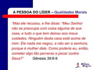 A PESSOA DO LÍDER – Qualidades Morais
“Mas ele recusou, e lhe disse: “Meu Senhor
não se preocupa com coisa alguma de sua
casa, e tudo o que tem deixou aos meus
cuidades. Ninguém desta casa está acima de
mim. Ele nada me negou, a não ser a senhora,
porque é mulher dele. Como poderia eu, então,
cometer algo tão perverso e pecar contra
Deus?” Gênesis 39:8-9
 
