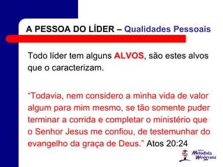 A PESSOA DO LÍDER – Qualidades Pessoais
Todo líder tem alguns ALVOS, são estes alvos
que o caracterizam.
“Todavia, nem considero a minha vida de valor
algum para mim mesmo, se tão somente puder
terminar a corrida e completar o ministério que
o Senhor Jesus me confiou, de testemunhar do
evangelho da graça de Deus.” Atos 20:24
 
