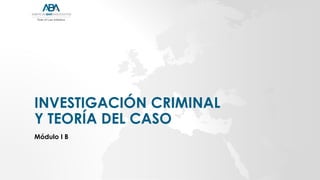 INVESTIGACIÓN CRIMINAL
Y TEORÍA DEL CASO
Módulo I B
 