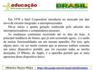Em 1970 a Intel Corporation introduziu no mercado um tipo
novo de circuito integrado: o microprocessador.
    Dá-se início a quarta geração conhecida pelo advento dos
microprocessadores e computadores pessoais.
    As mudanças continuam ocorrendo até os dias de hoje. A
principal tendência do futuro, que já está ocorrendo agora, é a união
de muitas funcionalidades em um mesmo aparelho. Por isso, após
alguns anos, vai ser muito comum que as pessoas tenham somente
um único dispositivo portátil, que irá executar todas as tarefas
desejadas. O IPhone, da Apple, é o aparelho portátil que se mais
aproxima deste dispositivo único.


 Oficineira: Mayara Mônica - https://sites.google.com/site/arquivosdeinformatica/
 