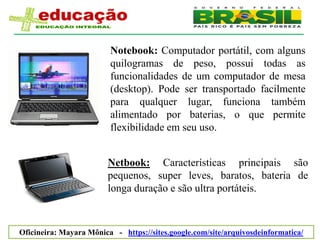 Notebook: Computador portátil, com alguns
                         quilogramas de peso, possui todas as
                         funcionalidades de um computador de mesa
                         (desktop). Pode ser transportado facilmente
                         para qualquer lugar, funciona também
                         alimentado por baterias, o que permite
                         flexibilidade em seu uso.


                        Netbook: Características principais são
                        pequenos, super leves, baratos, bateria de
                        longa duração e são ultra portáteis.



Oficineira: Mayara Mônica - https://sites.google.com/site/arquivosdeinformatica/
 