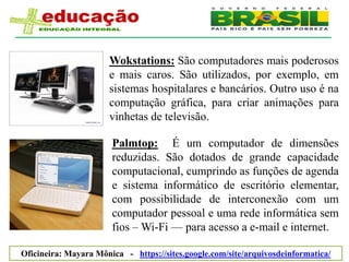 Wokstations: São computadores mais poderosos
                      e mais caros. São utilizados, por exemplo, em
                      sistemas hospitalares e bancários. Outro uso é na
                      computação gráfica, para criar animações para
                      vinhetas de televisão.

                       Palmtop: É um computador de dimensões
                       reduzidas. São dotados de grande capacidade
                       computacional, cumprindo as funções de agenda
                       e sistema informático de escritório elementar,
                       com possibilidade de interconexão com um
                       computador pessoal e uma rede informática sem
                       fios – Wi-Fi — para acesso a e-mail e internet.

Oficineira: Mayara Mônica - https://sites.google.com/site/arquivosdeinformatica/
 