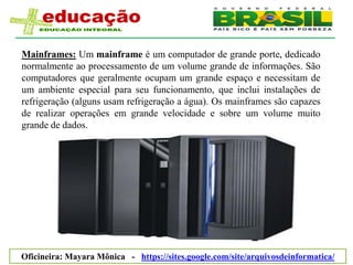 Mainframes: Um mainframe é um computador de grande porte, dedicado
normalmente ao processamento de um volume grande de informações. São
computadores que geralmente ocupam um grande espaço e necessitam de
um ambiente especial para seu funcionamento, que inclui instalações de
refrigeração (alguns usam refrigeração a água). Os mainframes são capazes
de realizar operações em grande velocidade e sobre um volume muito
grande de dados.




Oficineira: Mayara Mônica - https://sites.google.com/site/arquivosdeinformatica/
 