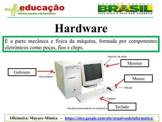 Hardware
É a parte mecânica e física da máquina, formada por componentes
eletrônicos como peças, fios e chips.

                                                                   Monitor
    Gabinete
                                                                      Mouse




                                                            Teclado

  Oficineira: Mayara Mônica - https://sites.google.com/site/arquivosdeinformatica/
 