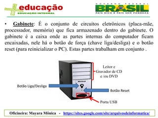 • Gabinete: É o conjunto de circuitos eletrônicos (placa-mãe,
processador, memória) que fica armazenado dentro do gabinete. O
gabinete é a caixa onde as partes internas do computador ficam
encaixadas, nele há o botão de força (chave liga/desliga) e o botão
reset (para reinicializar o PC). Estas partes trabalham em conjunto .


                                                       Leitor e
                                                   Gravador de CD
                                                     e /ou DVD

      Botão Liga/Desliga
                                                           Botão Reset

                                                     Porta USB

  Oficineira: Mayara Mônica - https://sites.google.com/site/arquivosdeinformatica/
 